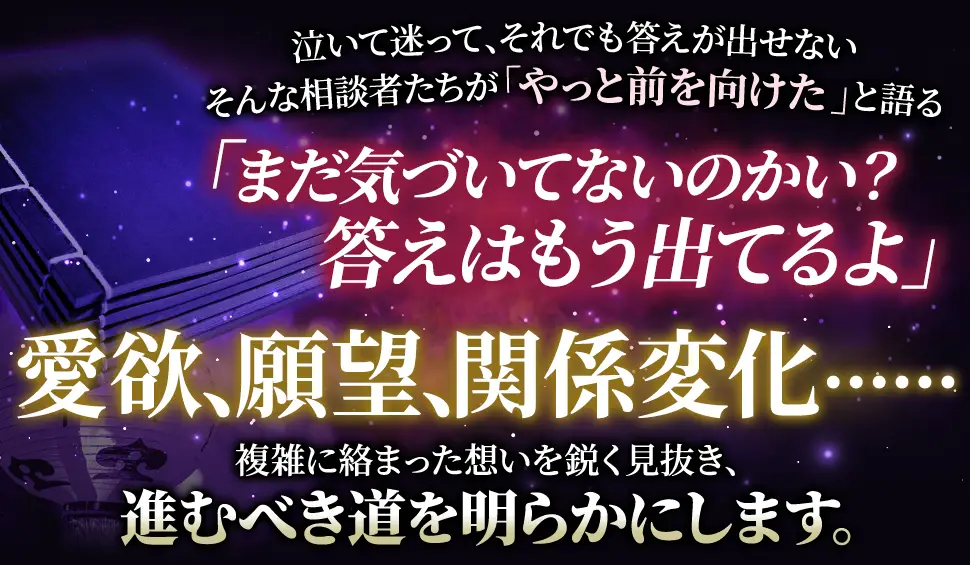 泣いて迷って、それでも答えが出せない そんな相談者たちが「やっと前を向けた」と語る 「まだ気づいてないのかい？答えはもう出てるよ」 愛欲、願望、関係変化‥‥‥ 複雑に絡み合った思いを鋭く見抜き、進むべき道を明らかにします。