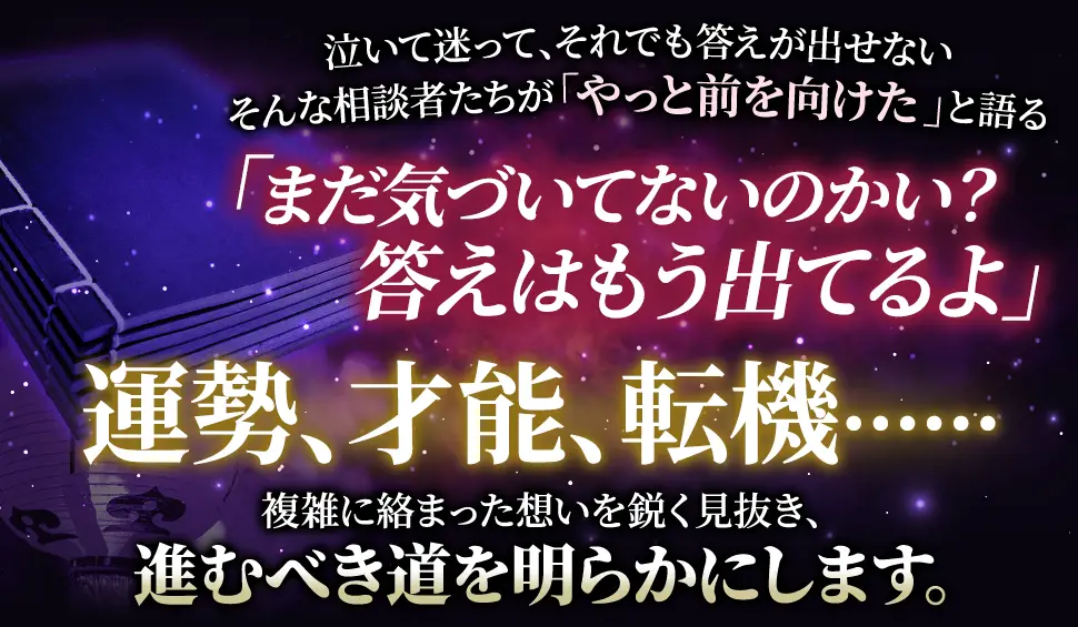 泣いて迷って、それでも答えが出せない そんな相談者たちが「やっと前を向けた」と語る 「まだ気づいてないのかい？答えはもう出てるよ」 人生、恋愛、結婚‥‥‥ 複雑に絡み合った思いを鋭く見抜き、進むべき道を明らかにします。