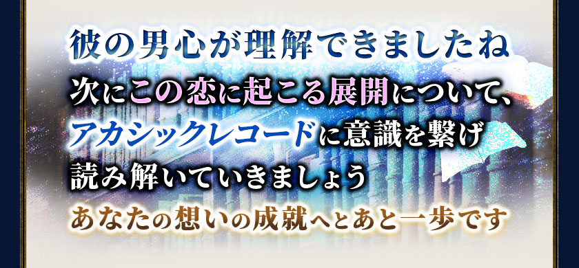 彼の男心が理解できましたね次にこの恋に起こる展開について、アカシックレコードに意識を繋げ読み解いていきましょうあなたの想いの成就へとあと一歩です
