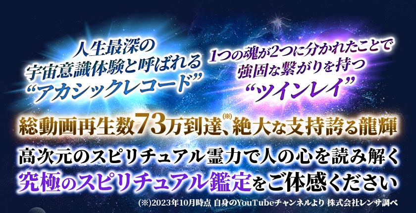 人生最深の宇宙意識体験と呼ばれる“アカシックレコード” 1つの魂が2つに分かれたことで強固な繋がりを持つ“ツインレイ”総動画再生数73万到達、(※)絶大な支持誇る龍輝高次元のスピリチュアル霊力で人の心を読み解く究極のスピリチュアル鑑定をご体感ください (※)2023年10月時点 自身のYoutubeチャンネルより 株式会社レンサ調べ