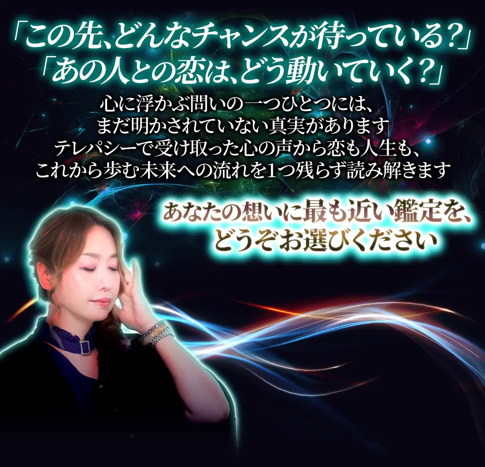 「この先、どんなチャンスが待っている？」「あの人との恋は、どう動いていく？」心に浮かぶ問いの 一つひとつには、まだ明かされていない真実があります。テレパシーで受け取った声から声も人生も、これから歩む未来への流れを1つ残らず読み解きます。あなたの想いに最も近い鑑定をどうぞお選びください