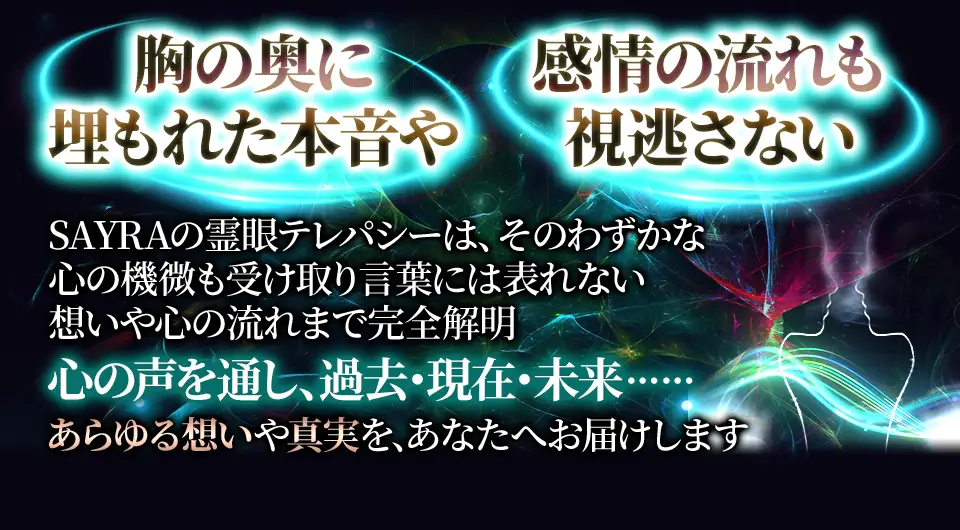 胸の奥に埋もれた本音や感情の流れも視逃さない SAYRAの霊感テレパシーは、そのわずかな機敏も受け取り言葉には表れない想いや心の流れまで完全解明 心の声を通じ、過去、現在、未来...... あらゆる想いや真実をあなたにお届けします