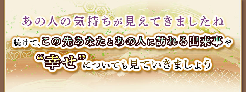 あの人の気持ちが見えてきましたね続けて、この先あなたとあの人に訪れる出来事や“幸せ”についても見ていきましょう