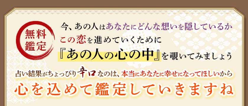 無料鑑定今、あの人はあなたにどんな想いを隠しているのかこの恋を進めていくために『あの人の心の中』を覗いてみましょう占い結果がちょっぴり辛口なのは、本当にあなたに幸せになってほしいから心を込めて鑑定していきますね