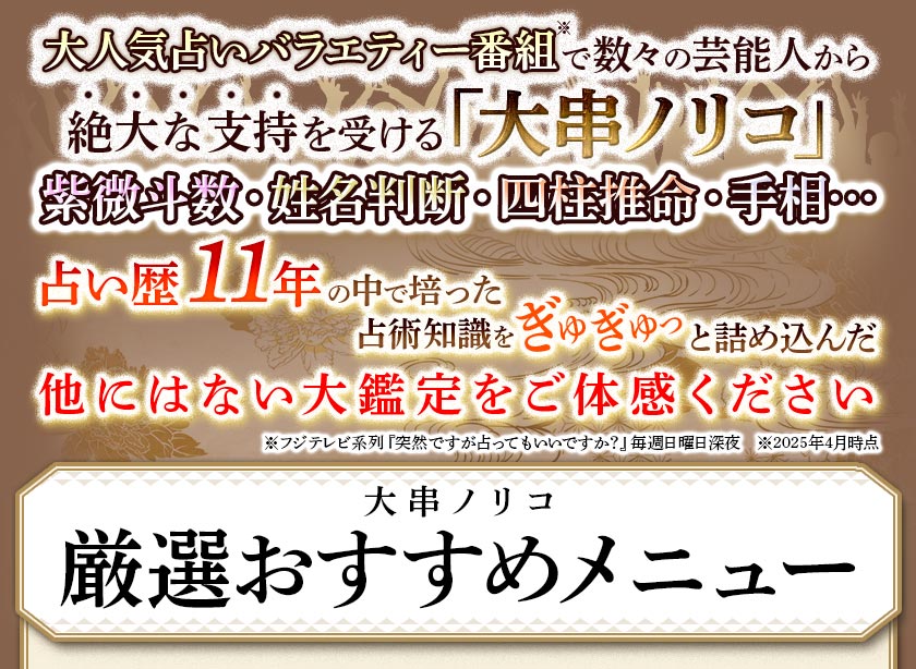 大人気占いバラエティー番組※で数々の芸能人から絶大の支持を受ける「大串ノリコ」紫微斗数・姓名判断・四柱推命・手相・・・占い歴11年の中で培った占術知識をぎゅぎゅっと詰め込んだ他にはない大鑑定をご体験ください※フジテレビ系列『突然です占ってもいいですか?』毎週日曜日深夜 ※2025年4月時点大串ノリコ厳選メニュー