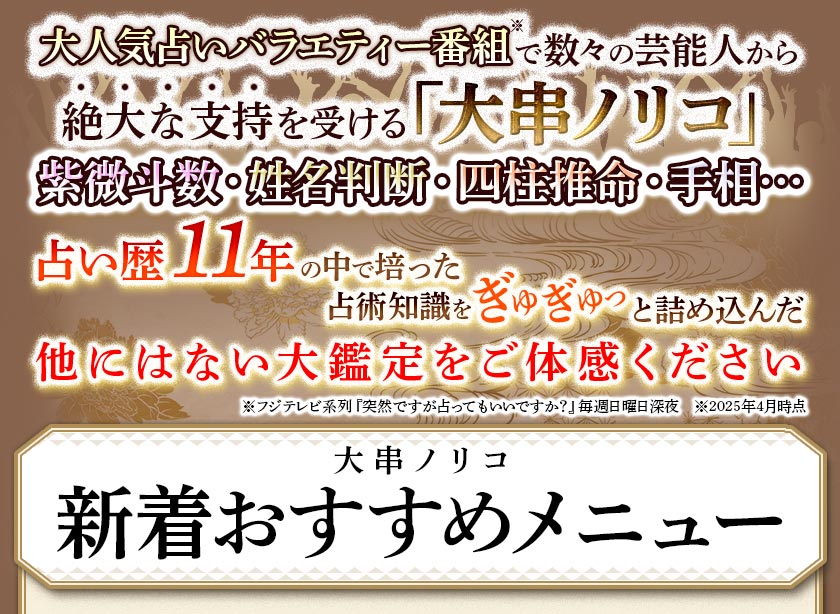大人気占いバラエティー番組※で数々の芸能人から絶大の支持を受ける「大串ノリコ」紫微斗数・姓名判断・四柱推命・手相・・・占い歴11年の中で培った占術知識をぎゅぎゅっと詰め込んだ他にはない大鑑定をご体験ください※フジテレビ系列『突然です占ってもいいですか?』毎週日曜日深夜 ※2025年4月時点大串ノリコ新着おすすめメニュー