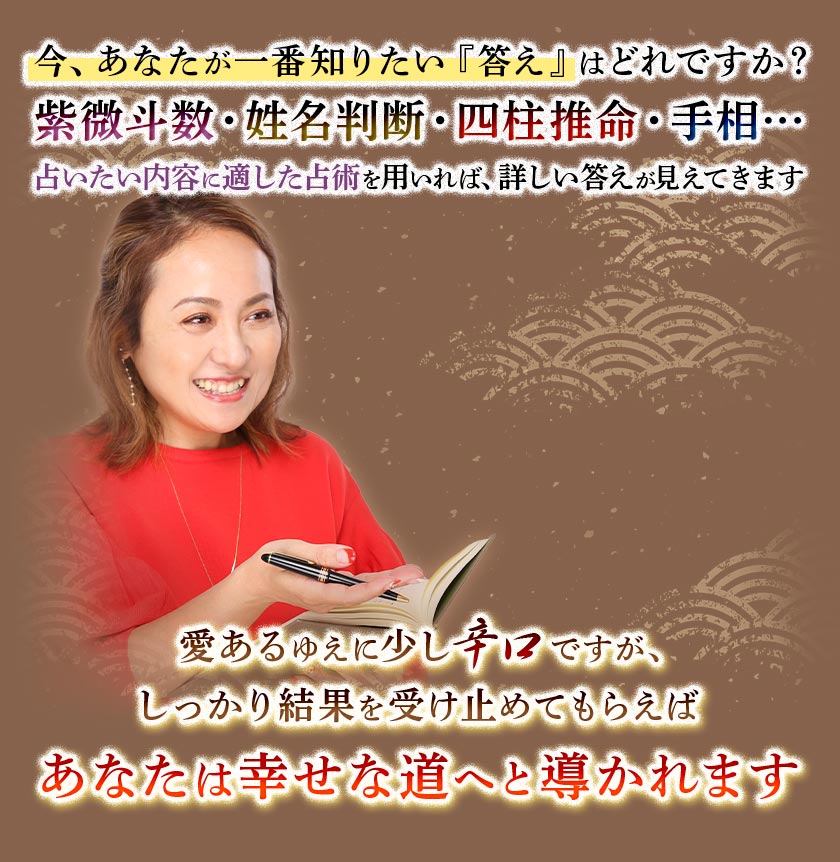今、あなたが一番知りたい『答え』はどれですか?紫微斗数・姓名判断・四柱推命・手相・・・占いたい内容に適した占術を用いれば、詳しい答えが見えてきます愛あるゆえに少し辛口ですが、しっかり結果を受け止めてもらえばあなたは幸せな道へと導かれます