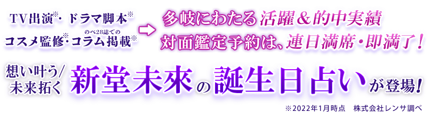 TV出演※・ドラマ脚本※ コスメ監修※・のべ28誌でのコラム掲載※⇒多岐にわたる活躍＆的中実績 対面鑑定予約は、連日満席・即満了！想い叶う/未来拓く新堂未來の誕生日占いが登場！ ※2022年1月時点 株式会社レンサ調べ