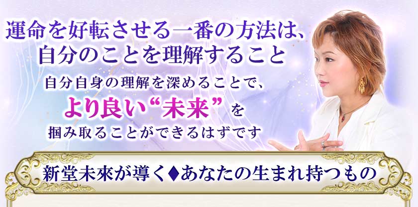 運命を好転させる一番の方法は、自分のことを理解すること 自分自身の理解を深めることで、より良い“未来”を掴み取ることができるはずです 新堂未來が導く♦あなたの生まれ持つもの