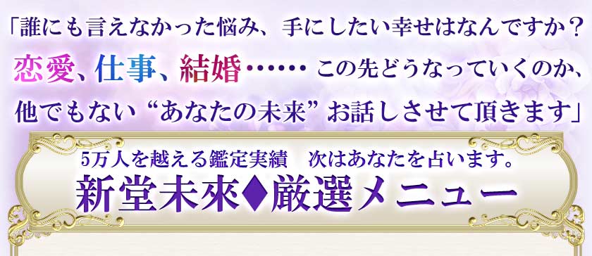 「誰にも言えなかった悩み、手にしたい幸せはなんですか?恋愛、仕事、結婚……この先どうなっていくのか、他でもない“あなたの未来”お話しさせて頂きます」 5万人を越える鑑定実績 次はあなたを占います。新堂未來♦厳選メニュー