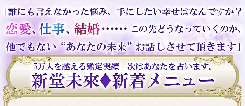 「誰にも言えなかった悩み、手にしたい幸せはなんですか？恋愛、仕事、結婚……この先どうなっていくのか、他でもない“あなたの未來”お話しさせて頂きます」　5万人を越える鑑定実績　次はあなたを占います。新堂未來♦新着メニュー