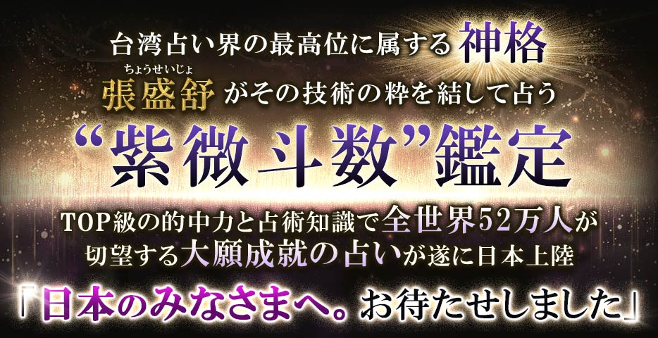 台湾占い界の最高位に属する神格張盛舒 がその技術の粋を結して占う“紫微斗数”鑑定TOP級の的中力と占術知識で全世界52万人が 切望する大願成就の占いが遂に日本上陸「日本のみなさまへ。 お待たせしました」