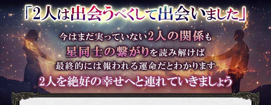 「2人は出会うべくして出会いました」 今はまだ実っていない2人の関係も 星同士の繋がりを読み解けば 最終的には報われる運命だとわかります 2人を絶好の幸せへと連れていきましょう
