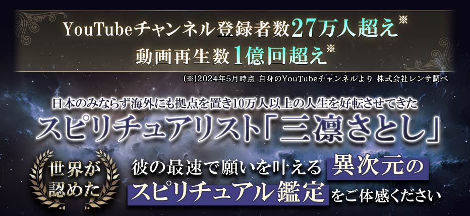 YouTubeチャンネル登録者数27万人超え 動画再生数1億回超え 日本のみならず海外にも拠点を置き 10万人以上の人生を好転させてきた スピリチュアリスト「三凛さとし」 世界が認めた彼の最速で願いを叶える 異次元のスピリチュアル鑑定をご体感ください (※)2024年5月時点 自身のYouTubeチャンネルより 株式会社レンサ調べ