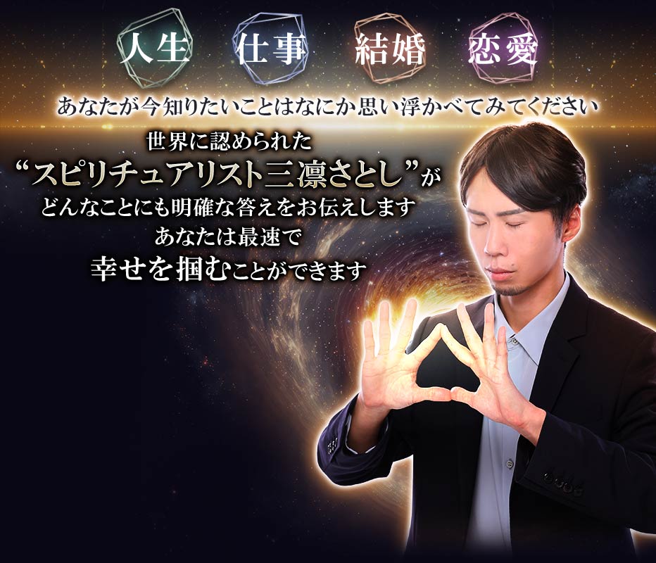 人生・仕事・結婚・恋愛 あなたが今知りたいことはなにか 思い浮かべてみてください 世界に認められた“スピリチュアリスト三凛さとし” がどんなことにも明確な答えをお伝えします あなたは最速で幸せを掴むことができます