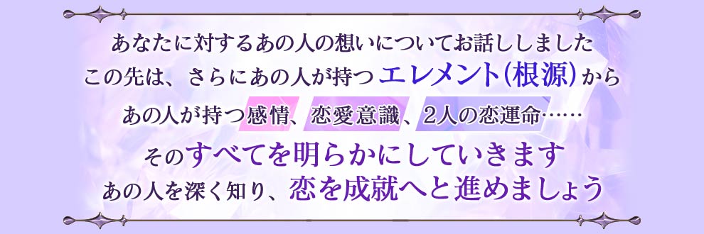 あなたに対するあの人の想いについてお話ししました この先は、さらにあの人が持つエレメント(根源)からあの人が持つ感情、恋愛意識、2人の恋運命......そのすべてを明らかにしていきます あの人を深く知り、恋を成就へと進めましょう