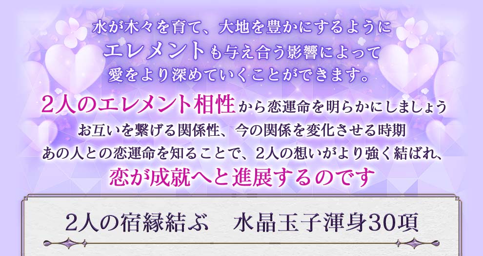 水が木々を育て、大地を豊かにするようにエレメントも与え合う影響によって愛をより深めていくことができます。2人のエレメント相性から恋運命を明らかにしましょう お互いを繋げる関係性、今の関係を変化させる時期 あの人との恋運命を知ることで、2人の想いがより強く結ばれ、恋が成就へと進展するのです 2人の宿縁結ぶ 水晶玉子渾身30項