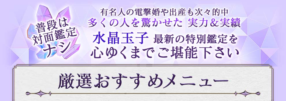 普段は対面鑑定ナシ 有名人の電撃婚や出産も次々的中 多くの人を驚かせた実力&実績 水晶玉子最新の特別鑑定を心ゆくまでご堪能下さい 厳選おすすめメニュー