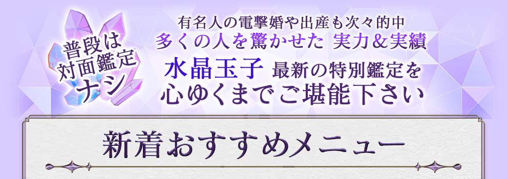 普段は対面鑑定ナシ 有名人の電撃婚や出産も次々的中 多くの人を驚かせた実力&実績 水晶玉子最新の特別鑑定を心ゆくまでご堪能下さい 新着おすすめメニュー