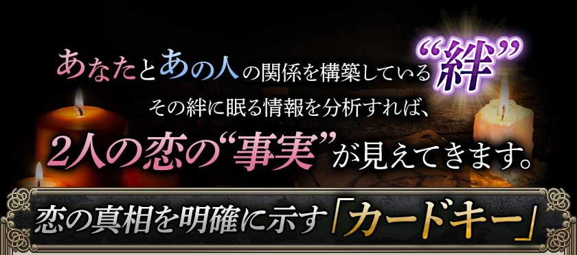 あなたとあの人の関係を構築している“絆”その絆に眠る情報を分析すれば、2人の恋の“事実”が見えてきます。恋の真相を明確に示す「カードキー」