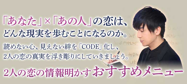「あなた」×「あの人」の恋は、どんな現実を歩むことになるのか。読めない心、見えない絆を「CODE」化し、2人の恋の真実を浮き彫りにしていきましょう。2人の恋の情報明かすおすすめメニュー
