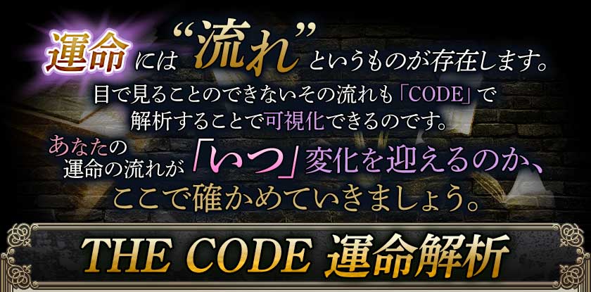運命には“流れ”というものが存在します。目で見ることのできないその流れも「CODE」で解析することで可視化できるのです。あなたの運命の流れが「いつ」変化を迎えるのか、ここで確かめていきましょう。THE CODE 運命解析