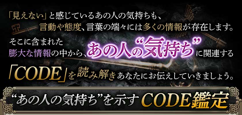 「見えない」と感じているあの人の気持ちも、言動や態度、言葉の端々には多くの情報が存在します。そこに含まれた膨大な情報の中から、あの人の“気持ち”に関連する「CODE」を読み解きあなたにお伝えしていきましょう。“あの人の気持ち”を示すCODE鑑定