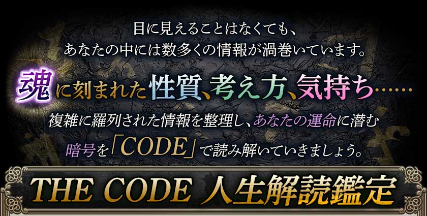 目に見えることはなくても、あなたの中には数多くの情報が渦巻いています。魂に刻まれた性質、考え方、気持ち……複雑に羅列された情報を整理し、あなたの運命に潜む暗号を「CODE」で読み解いていきましょう。THE CODE 人生解読鑑定