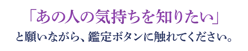 「あの人の気持ちを知りたい」と願いながら、鑑定ボタンに触れてください。