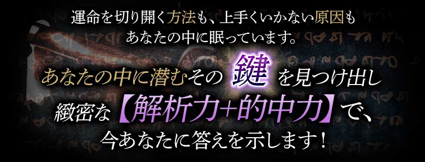 運命を切り開く方法も、上手くいかない原因もあなたの中に眠っています。あなたの中に潜むその鍵を見つけ出し緻密な【解析力+的中力】で、今あなたに答えを示します!