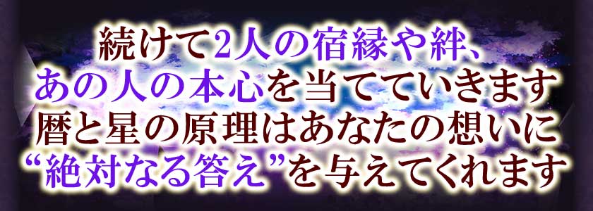 続けて2人の宿縁や絆、あの人の本心を当てていきます。暦と星の原理はあなたの想いに“絶対なる答え”を与えてくれます