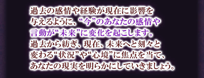 過去の感情や経験が現在に影響を与えるように、“今”のあなたの感情や言動が“未来”に変化を起こします。過去から紡ぎ、現在、未来へと刻々と変わる“状況”や“心境”に焦点を当て、あなたの現実を明らかにしていきましょう。
