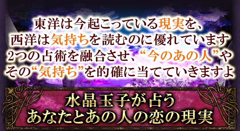 東洋は今起こっている現実を、西洋は気持ちを読むのに優れています。2つの占術を融合させ、“今のあの人”やその“気持ち”を的確に当てていきますよ。水晶玉子が占う◆あなたとあの人の恋の現実水晶玉子が占う◆あなたとあの人の恋の現実