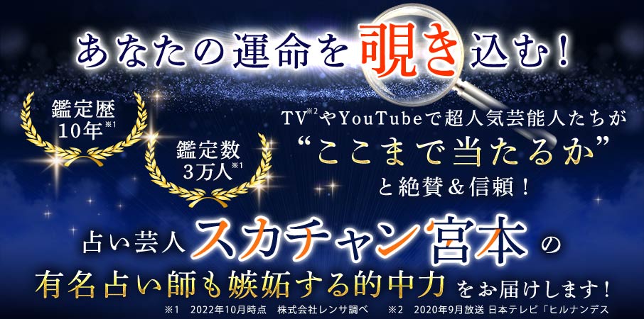 あなたの運命を覗き込む! 鑑定歴10年※1 鑑定数3万人※1  TV※2やYouTubeで超人気芸能人たちが“ここまで当たるか”と絶賛&信頼! 占い芸人スカチャン宮本の有名占い師も嫉妬する的中力をお届けします!※1  2022年10時点時点 株式会社レンサ調べ ※2 2020年9月放送日本テレビ「ヒルナンデス」より