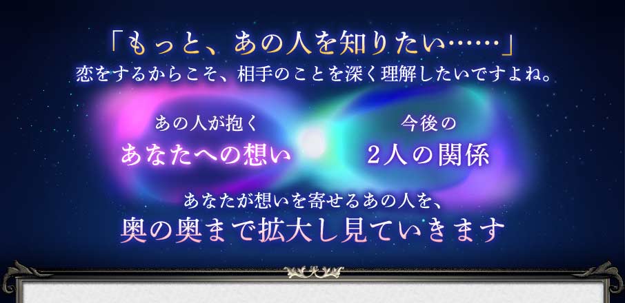 「もっと、あの人を知りたい……」恋をするからこそ、相手のことを深く理解したいですよね。 あの人が抱くあなたへの想い 今後の2人の関係 あなたが想いを寄せるあの人を、奥の奥まで拡大し見ていきます