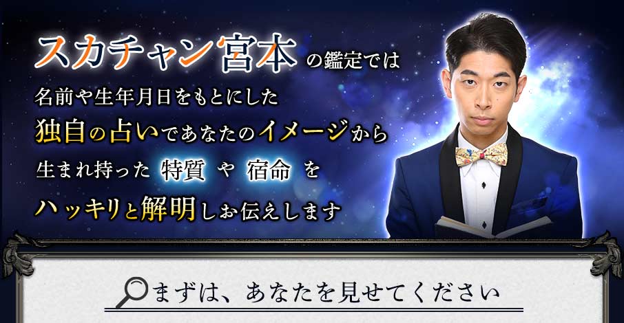 スカチャン宮本の鑑定では名前や生年月日をもとにした独自の占いであなたのイメージから生まれ持った特質や宿命をハッキリと解明しお伝えします まずは、あなたを見せてください