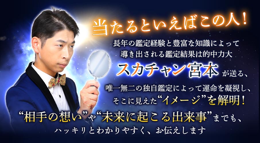 当たるといえばこの人! 長年の鑑定経験と豊富な知識によって導き出される鑑定結果は的中力大 スカチャン宮本が送る、唯一無二の独自鑑定によって運命を凝視し、そこに見えた“イメージ”を解明! “相手の想い”や“未来に起こる出来事”までも、ハッキリとわかりやすく、お伝えします