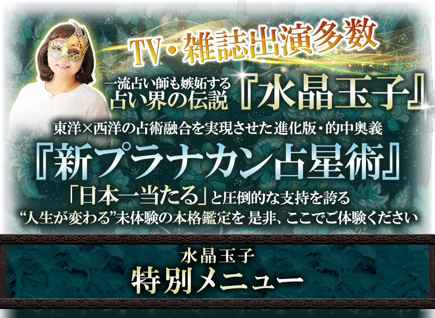 TV・雑誌出演多数 一流占い師も嫉妬する占い界の伝説『水晶玉子』 東洋×西洋の占術融合を実現させた進化版・的中奥義『新プラナカン占星術』「日本一当たる」と圧倒的な支持を誇る “人生が変わる”未体験の本格鑑定を是非、ここでご体験ください 水晶玉子 特別メニュー