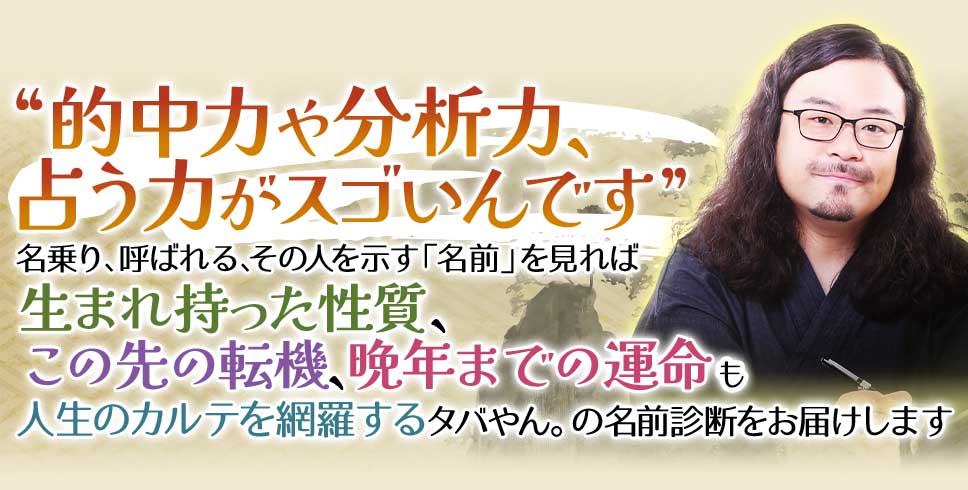 “的中力や分析力、占う力がスゴいんです”あなたと、あの人が持つ「名前」を見れば生まれ持った性質、この先の転機、晩年までの運命も人生のカルテを網羅するタバやん。の名前診断をお届けします