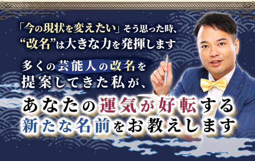 「今の現状を変えたい」そう思った時、“改名”は大きな力を発揮します多くの芸能人の改名を提案してきた私が、あなたの運気が好転する新たな名前をお教えします