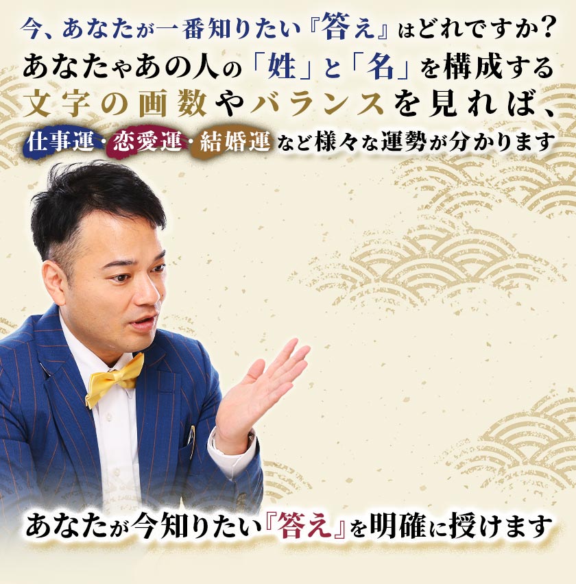 今、あなたが一番知りたい『答え』はどれですか？あなたやあの人の「姓」と「名」を構成する文字の画数やバランスを見れば、仕事運・恋愛運・結婚運など様々な運勢が分かります。あなたが今一番知りたい『答え』を明確に授けます