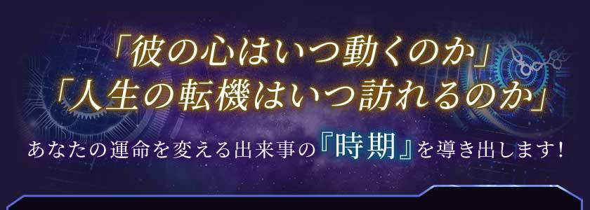 「彼の心はいつ動くのか」「人生の転機はいつ訪れるのか」あなたの運命を変える出来事の『時期』を導き出します!