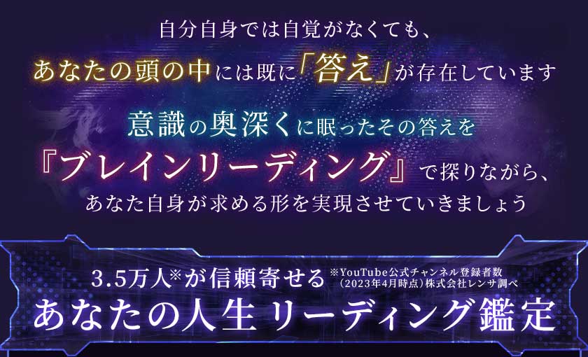 自分自身では自覚がなくても、あなたの頭の中には既に「答え」が存在しています
        意識の奥深くに眠ったその答えを『ブレインリーディング』で探りながら、あなた自身が求める形を実現させていきましょう3.5万人※が信頼寄せる※YouTube公式チャンネル登録者数(2023年4月時点)株式会社レンサ調べあなたの人生リーディング鑑定】