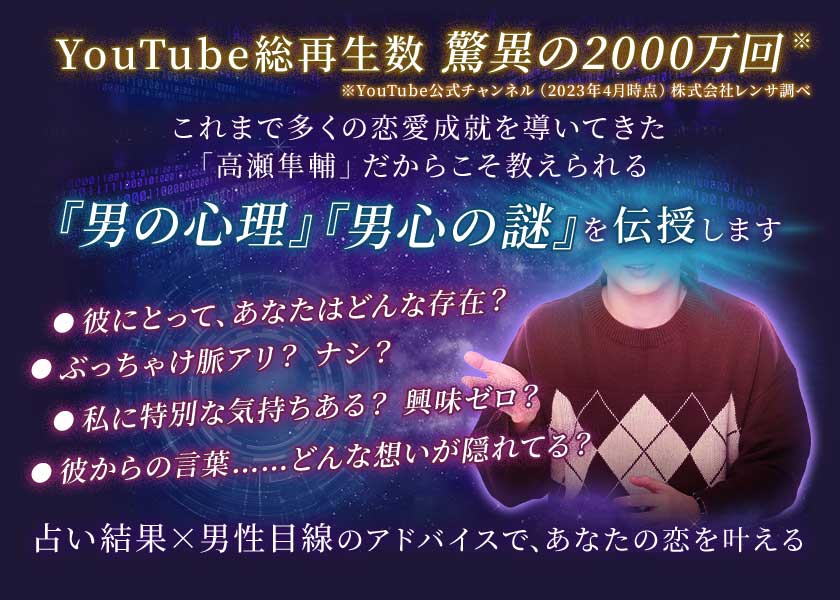 YouTube総再生数 驚異の2000万回※YouTube公式チャンネル(2023年4月時点)株式会社レンサ調べこれまで多くの恋愛成就を導いてきた「高瀬隼輔」だからこそ教えられる『男の心理』、『男心の謎』を伝授します・彼にとって、あなたはどんな存在?・ぶっちゃけ脈アリ? ナシ?・私に特別な気持ちある? 興味ゼロ?・彼からの言葉……どんな想いが隠れてる?占い結果×男性目線のアドバイスで、あなたの恋を叶える