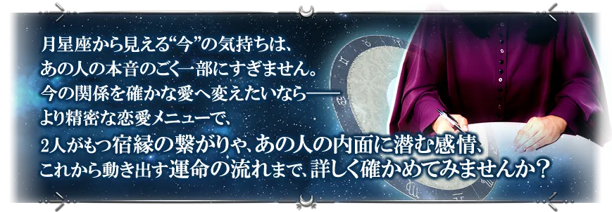 月星座から見える“今”の気持ちは、あの人の本音のごく一部にすぎません。 今の関係を確かな愛へ変えたいなら──より精密な恋愛メニューで、2人がもつ宿縁の繋がりや、あの人の内面に潜む感情、これから動き出す運命の流れまで、詳しく確かめてみませんか?