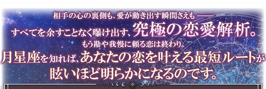 相手の心の裏側も、愛が動き出す瞬間さえも──すべてを余すことなく曝け出す、究極の恋愛解析。 もう勘や我慢に頼る恋は終わり。 月星座を知れば、あなたの恋を叶える最短ルートが眩いほど明らかになるのです。