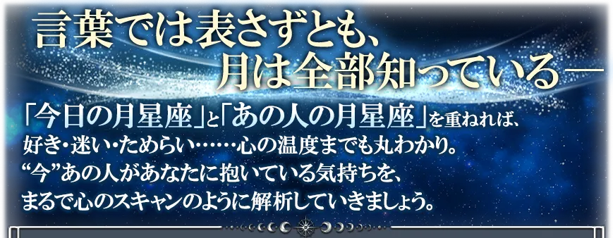 言葉では表さずとも、月は全部知っている── 「今日の月星座」と「あの人の月星座」を重ねれば、好き・迷い・ためらい……心の温度までも丸わかり。 “今”あの人があなたに抱いている気持ちを、まるで心のスキャンのように解析していきましょう。