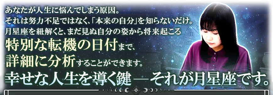 あなたが人生に悩んでしまう原因。 それは努力不足ではなく、「本来の自分」を知らないだけ。 月星座を紐解くと、まだ見ぬ自分の姿から将来起こる特別な転機の日付まで、詳細に分析することができます。 幸せな人生を導く鍵──それが月星座です。