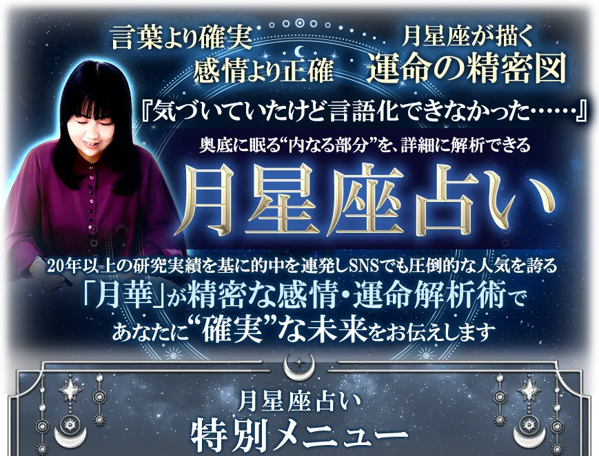 言葉より確実 感情より正確 月星座が描く運命の精密図 『気づいていたけど言語化できなかった……』 奥底に眠る“内なる部分”を、詳細に解析できる月星座占い 20年以上の研究実績を基に的中を連発しSNSでも圧倒的な人気を誇る「月華」が精密な感情・運命解析術であなたに“確実”な未来をお伝えします 月星座占い特別メニュー