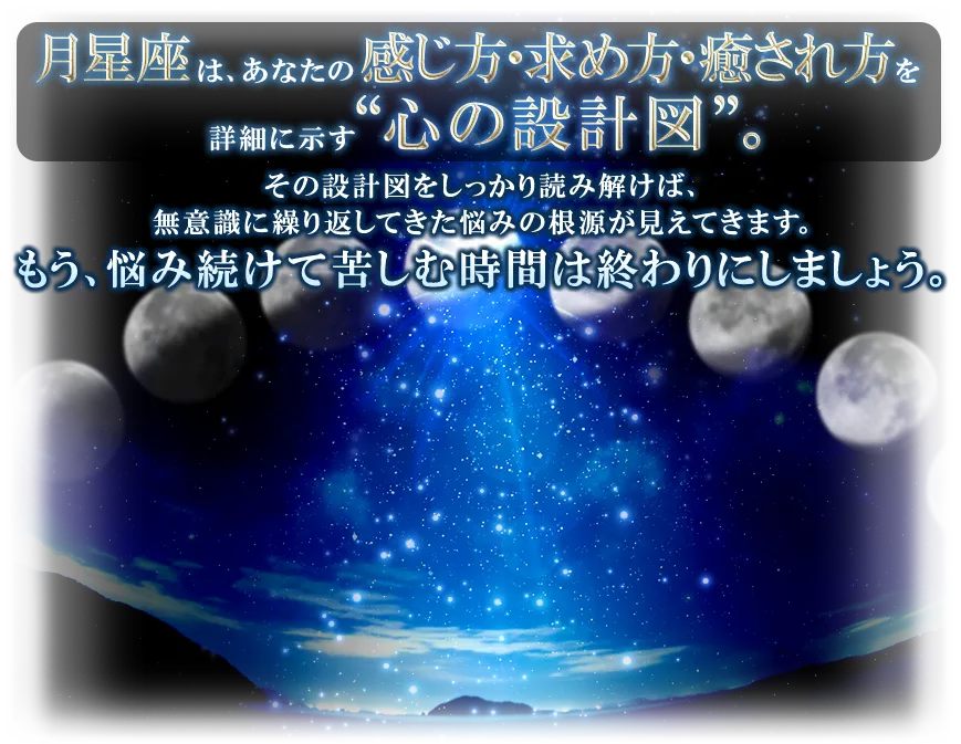 月星座は、あなたの感じ方・求め方・癒され方を詳細に示す“心の設計図”。 その設計図をしっかり読み解けば、無意識に繰り返してきた悩みの根元が見えてきます。 もう、悩み続けて苦しむ時間は終わりにしましょう。